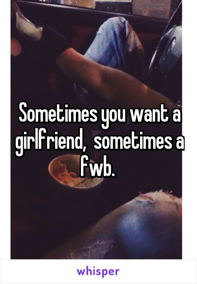 Sometimes you want a girlfriend,  sometimes a fwb. 