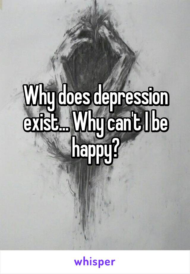 Why does depression exist... Why can't I be happy?
