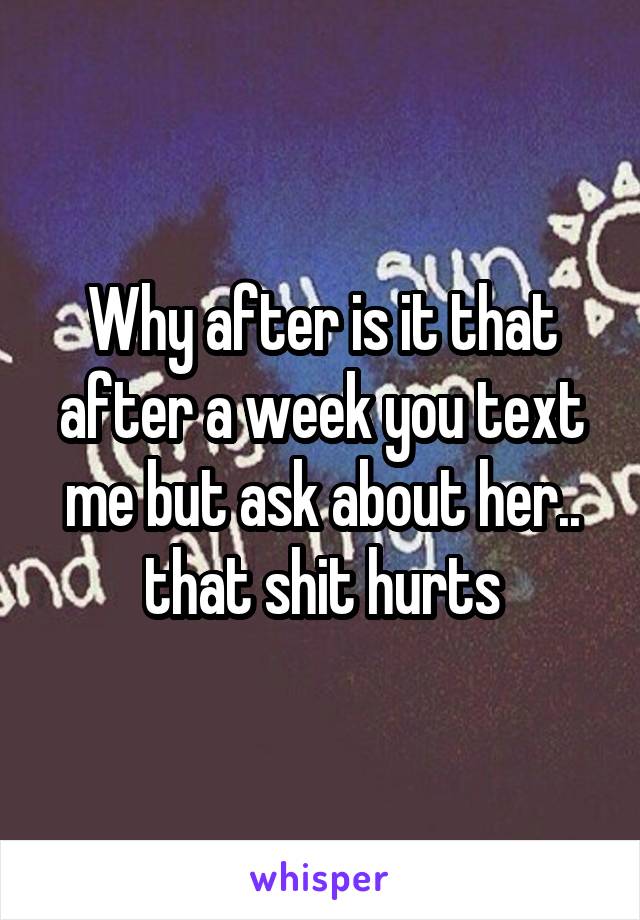 Why after is it that after a week you text me but ask about her.. that shit hurts