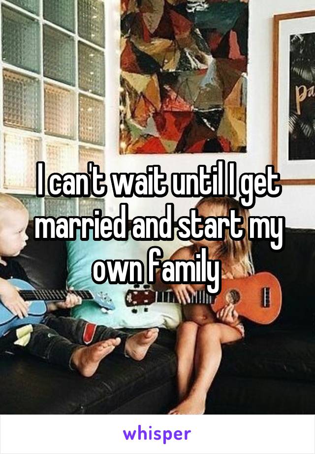 I can't wait until I get married and start my own family 