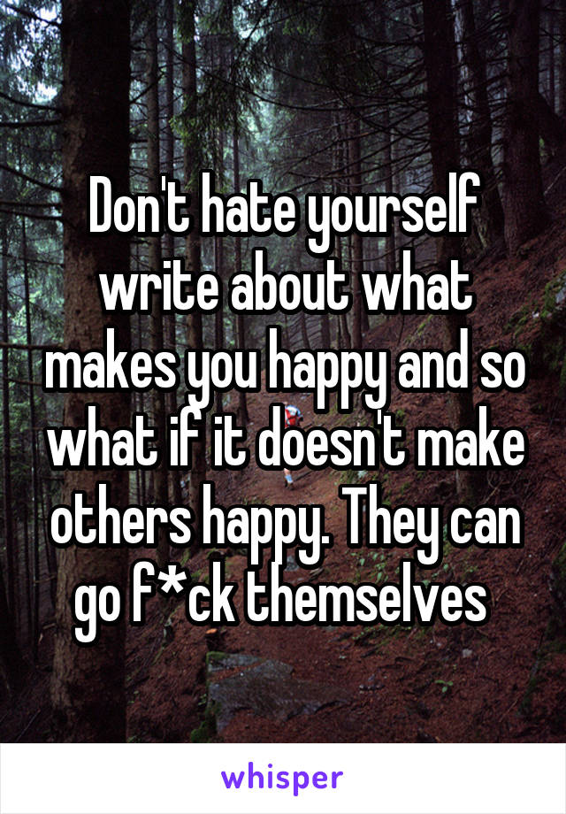 Don't hate yourself write about what makes you happy and so what if it doesn't make others happy. They can go f*ck themselves 