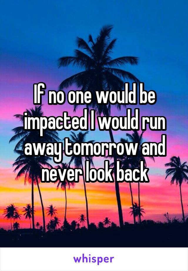 If no one would be impacted I would run away tomorrow and never look back