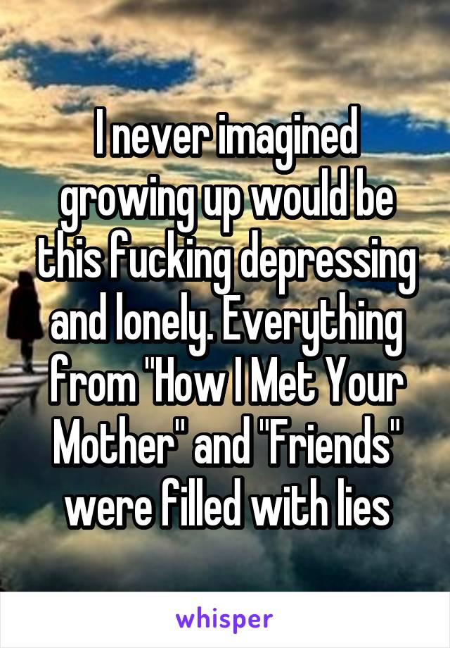 I never imagined growing up would be this fucking depressing and lonely. Everything from "How I Met Your Mother" and "Friends" were filled with lies