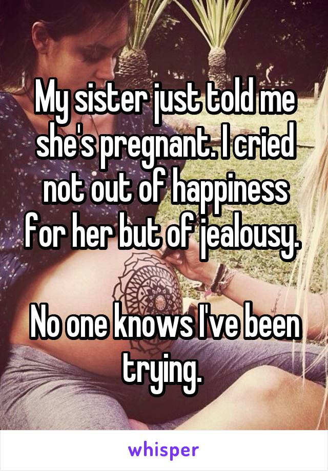 My sister just told me she's pregnant. I cried not out of happiness for her but of jealousy. 

No one knows I've been trying. 