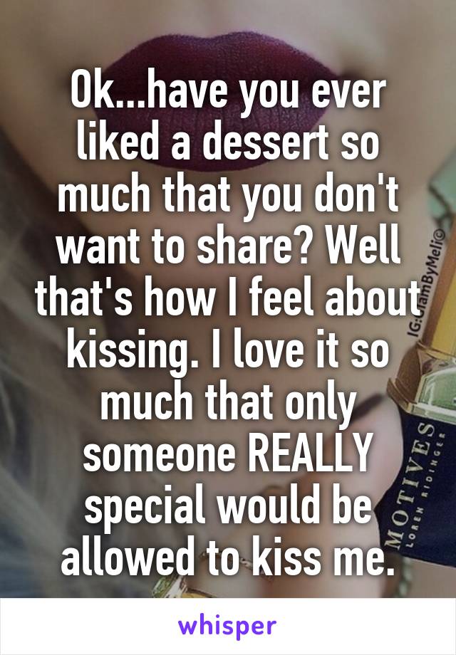 Ok...have you ever liked a dessert so much that you don't want to share? Well that's how I feel about kissing. I love it so much that only someone REALLY special would be allowed to kiss me.