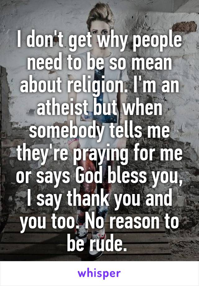 I don't get why people need to be so mean about religion. I'm an atheist but when somebody tells me they're praying for me or says God bless you, I say thank you and you too. No reason to be rude. 