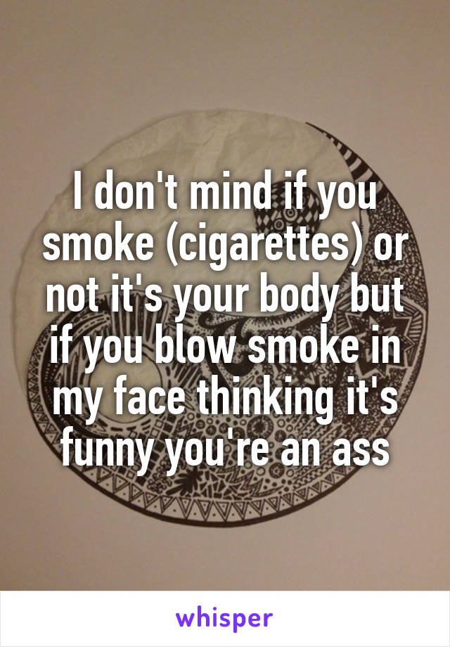 I don't mind if you smoke (cigarettes) or not it's your body but if you blow smoke in my face thinking it's funny you're an ass