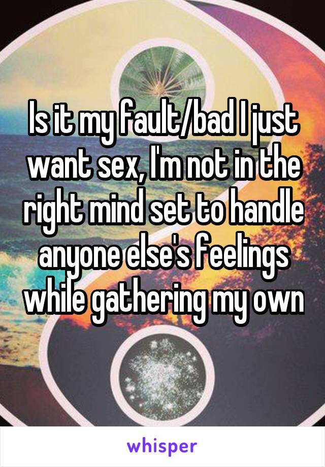 Is it my fault/bad I just want sex, I'm not in the right mind set to handle anyone else's feelings while gathering my own 