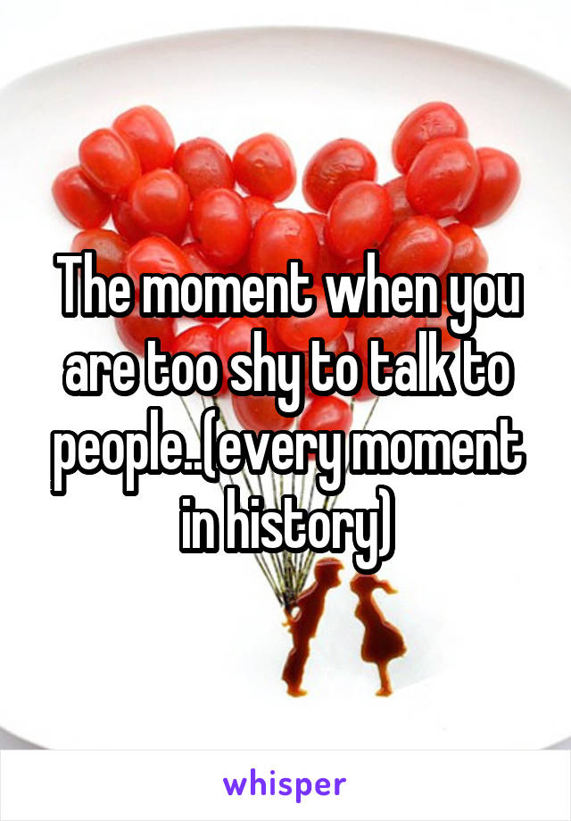 The moment when you are too shy to talk to people..(every moment in history)