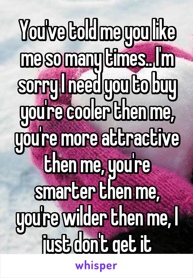 You've told me you like me so many times.. I'm sorry I need you to buy you're cooler then me, you're more attractive then me, you're smarter then me, you're wilder then me, I just don't get it