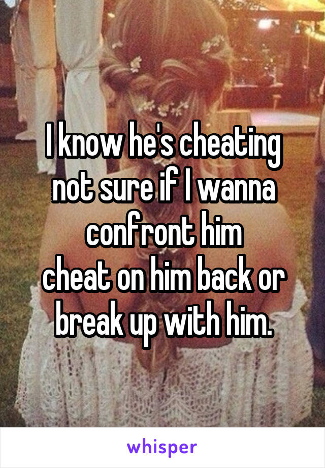 I know he's cheating
not sure if I wanna confront him
cheat on him back or break up with him.