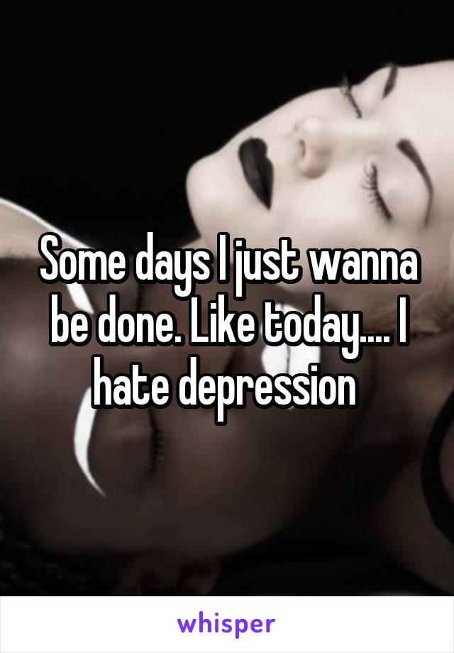 Some days I just wanna be done. Like today.... I hate depression 