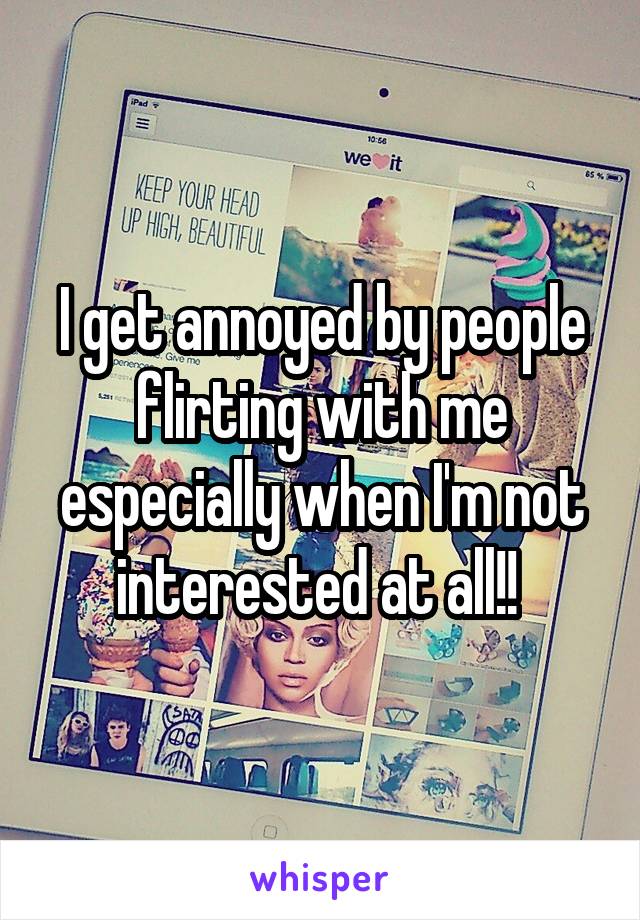 I get annoyed by people flirting with me especially when I'm not interested at all!! 