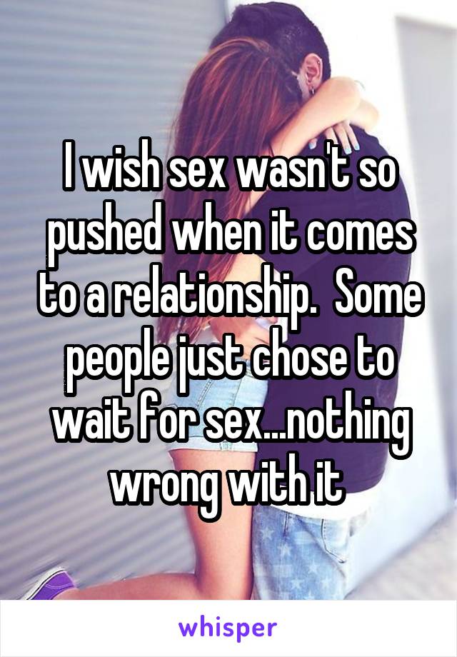 I wish sex wasn't so pushed when it comes to a relationship.  Some people just chose to wait for sex...nothing wrong with it 