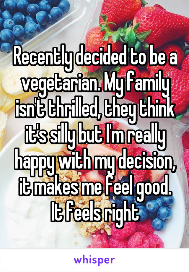 Recently decided to be a vegetarian. My family isn't thrilled, they think it's silly but I'm really happy with my decision, it makes me feel good. It feels right