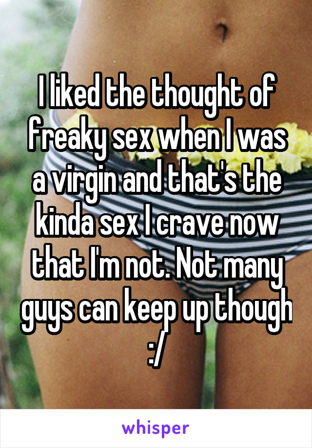 I liked the thought of freaky sex when I was a virgin and that's the kinda sex I crave now that I'm not. Not many guys can keep up though :/