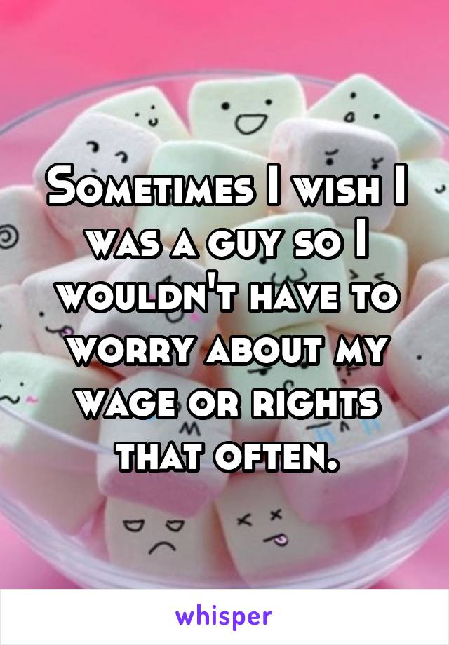 Sometimes I wish I was a guy so I wouldn't have to worry about my wage or rights that often.