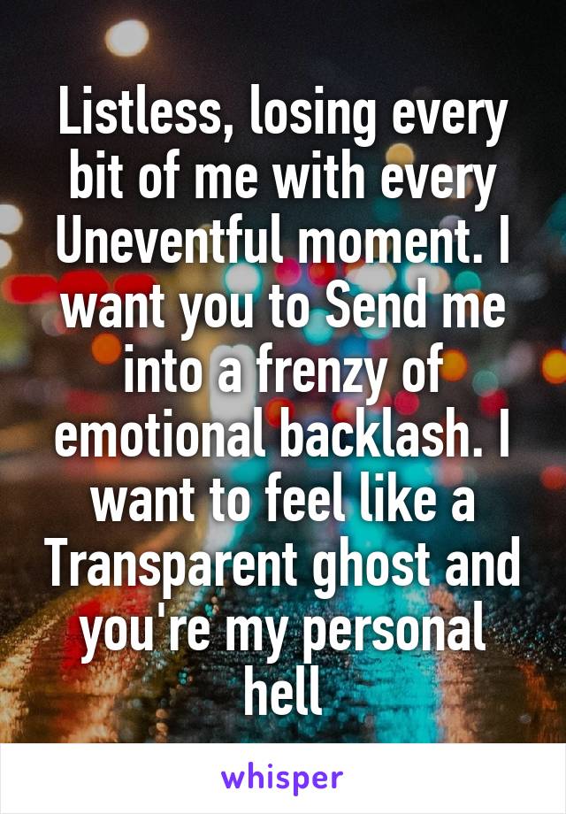 Listless, losing every bit of me with every Uneventful moment. I want you to Send me into a frenzy of emotional backlash. I want to feel like a Transparent ghost and you're my personal hell