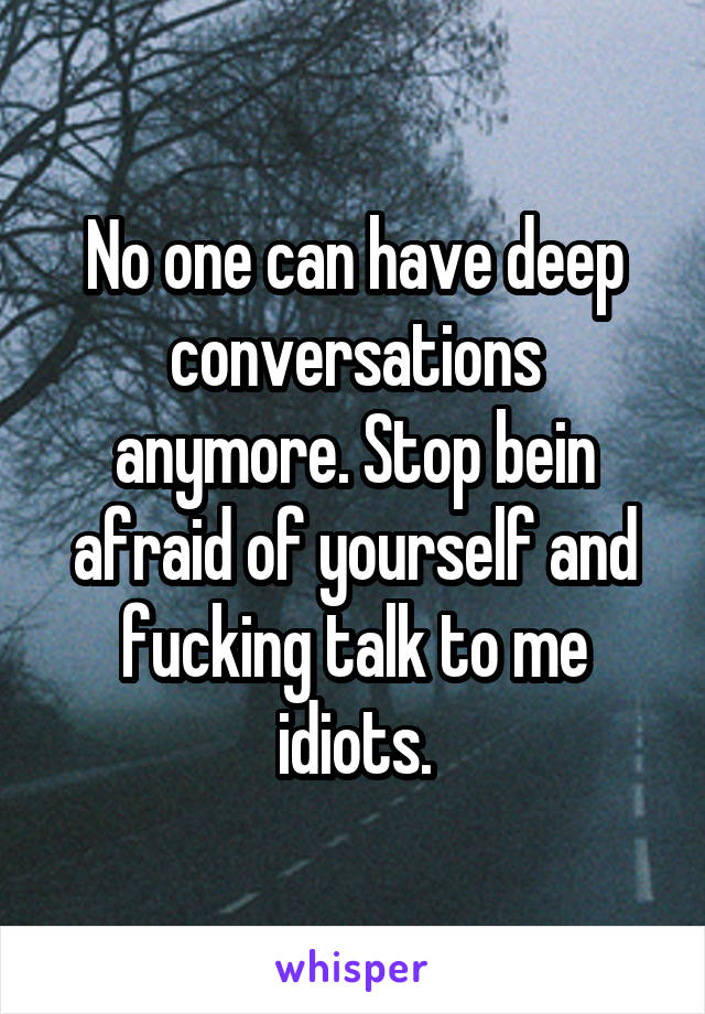 No one can have deep conversations anymore. Stop bein afraid of yourself and fucking talk to me idiots.