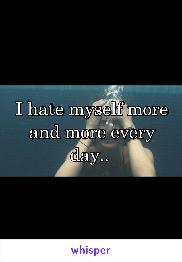 I hate myself more and more every day.. 