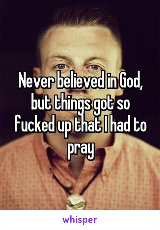 Never believed in God, but things got so fucked up that I had to pray