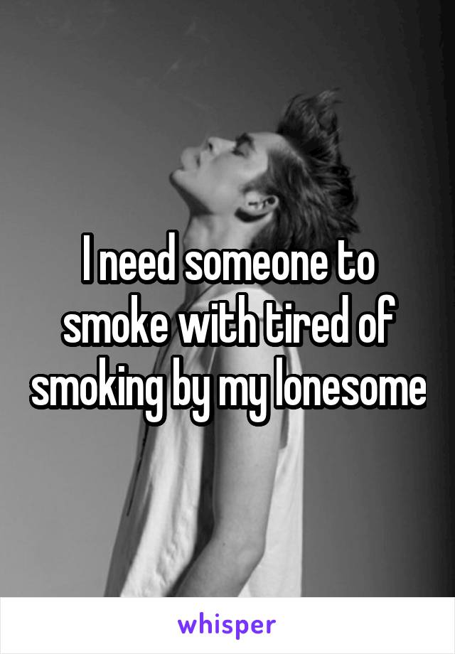 I need someone to smoke with tired of smoking by my lonesome