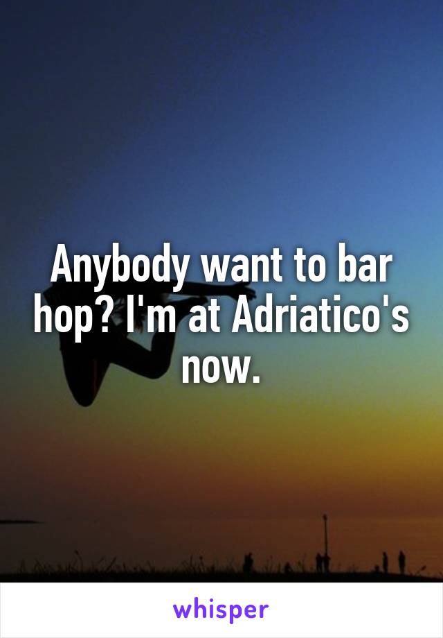 Anybody want to bar hop? I'm at Adriatico's now.