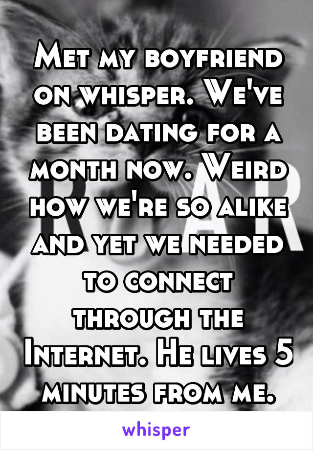 Met my boyfriend on whisper. We've been dating for a month now. Weird how we're so alike and yet we needed to connect through the Internet. He lives 5 minutes from me.