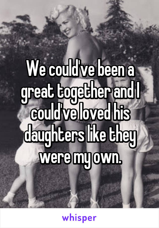 We could've been a great together and I could've loved his daughters like they were my own.