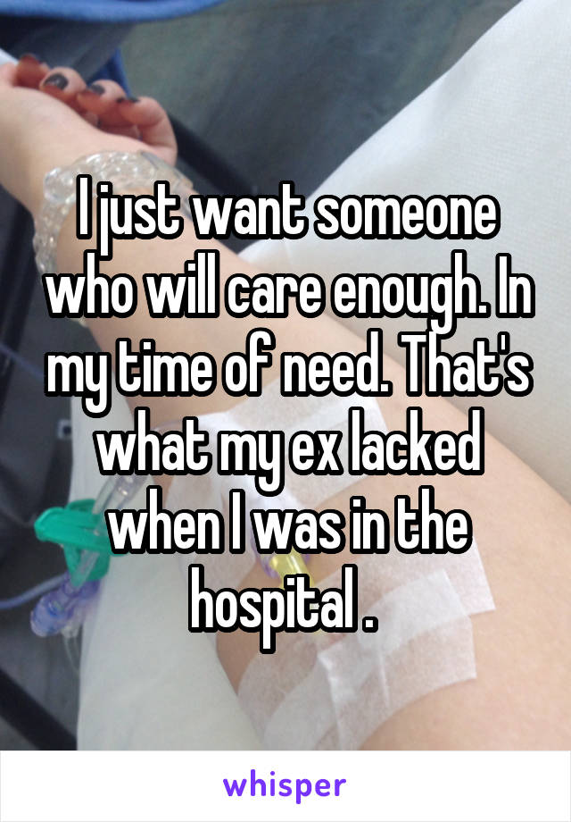 I just want someone who will care enough. In my time of need. That's what my ex lacked when I was in the hospital . 