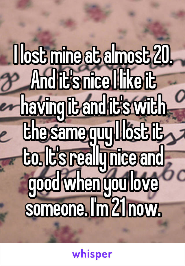 I lost mine at almost 20. And it's nice I like it having it and it's with the same guy I lost it to. It's really nice and good when you love someone. I'm 21 now.