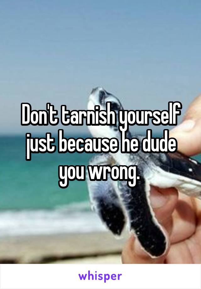 Don't tarnish yourself just because he dude you wrong. 