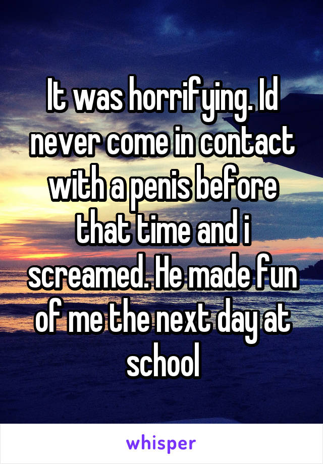 It was horrifying. Id never come in contact with a penis before that time and i screamed. He made fun of me the next day at school