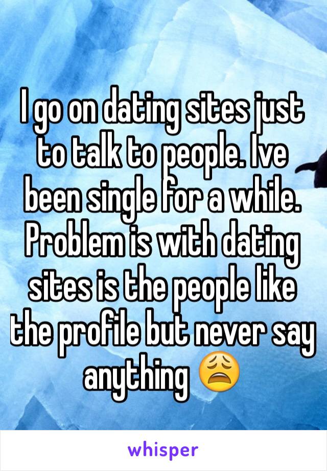 I go on dating sites just to talk to people. Ive been single for a while. Problem is with dating sites is the people like the profile but never say anything 😩