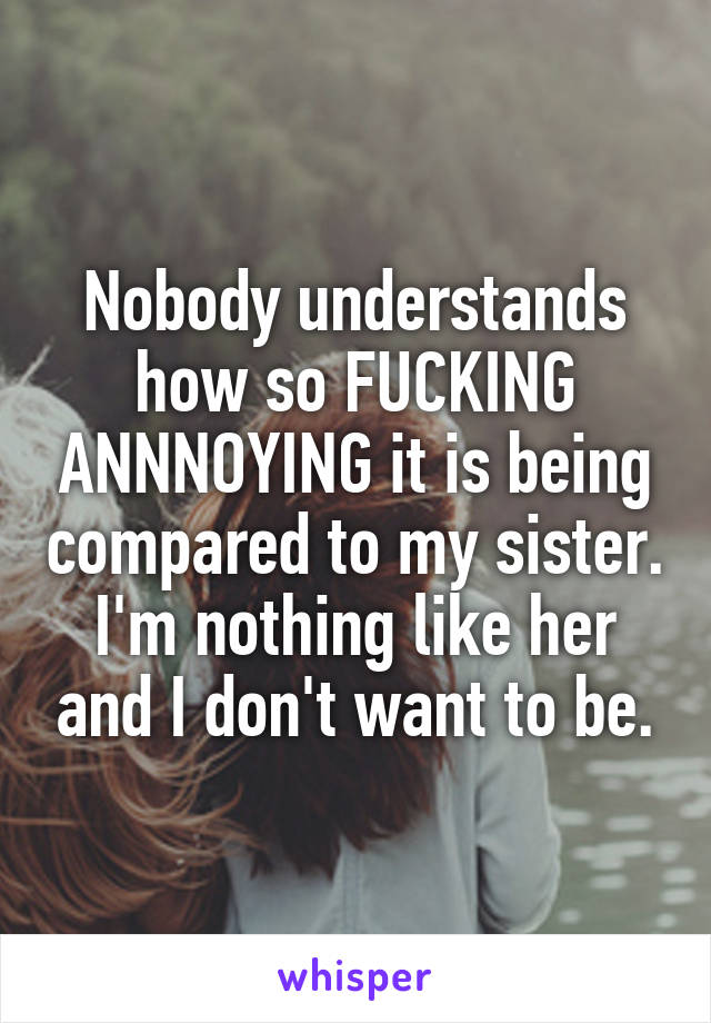 Nobody understands how so FUCKING ANNNOYING it is being compared to my sister. I'm nothing like her and I don't want to be.