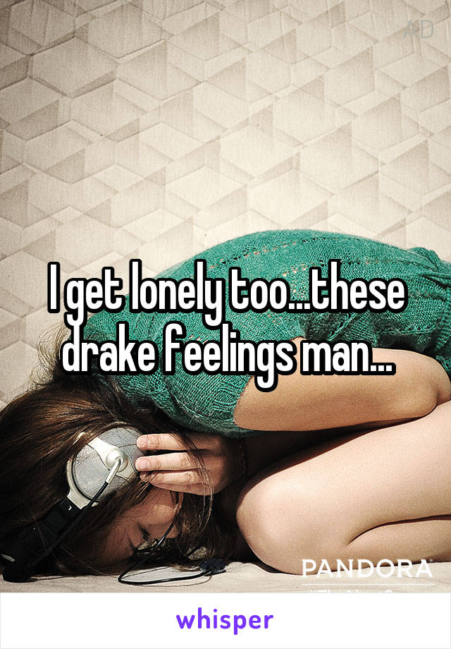 I get lonely too...these drake feelings man...