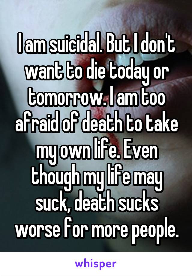 I am suicidal. But I don't want to die today or tomorrow. I am too afraid of death to take my own life. Even though my life may suck, death sucks worse for more people.