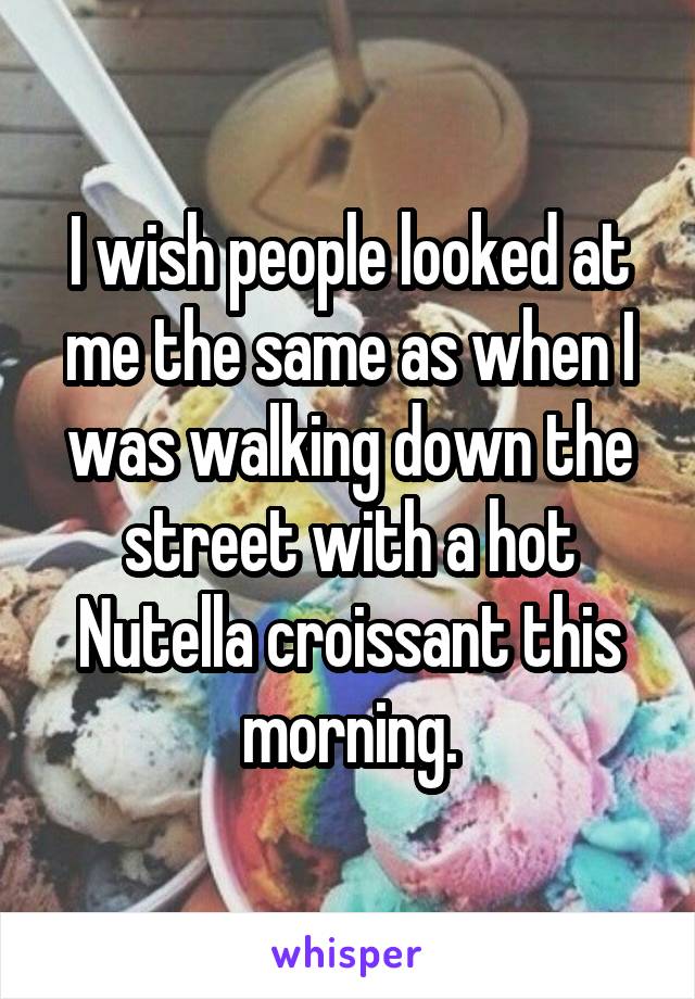 I wish people looked at me the same as when I was walking down the street with a hot Nutella croissant this morning.