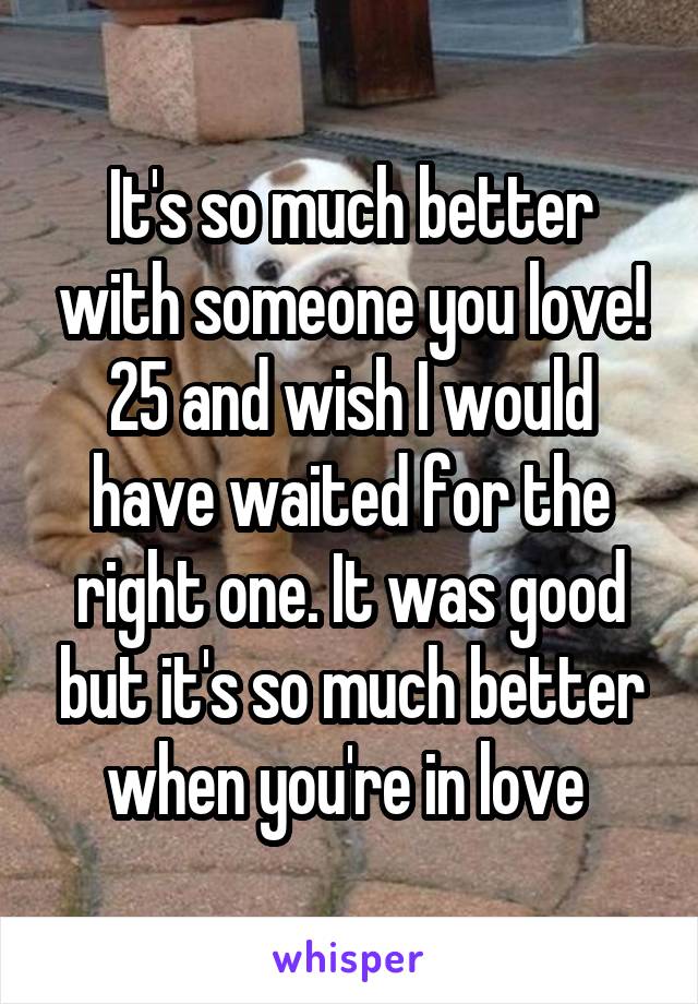 It's so much better with someone you love! 25 and wish I would have waited for the right one. It was good but it's so much better when you're in love 