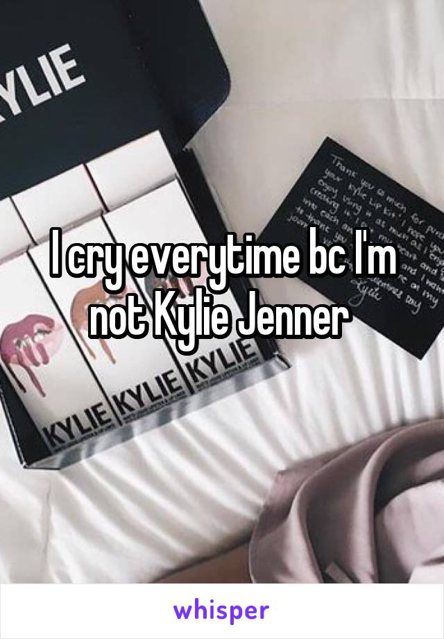 I cry everytime bc I'm not Kylie Jenner 
