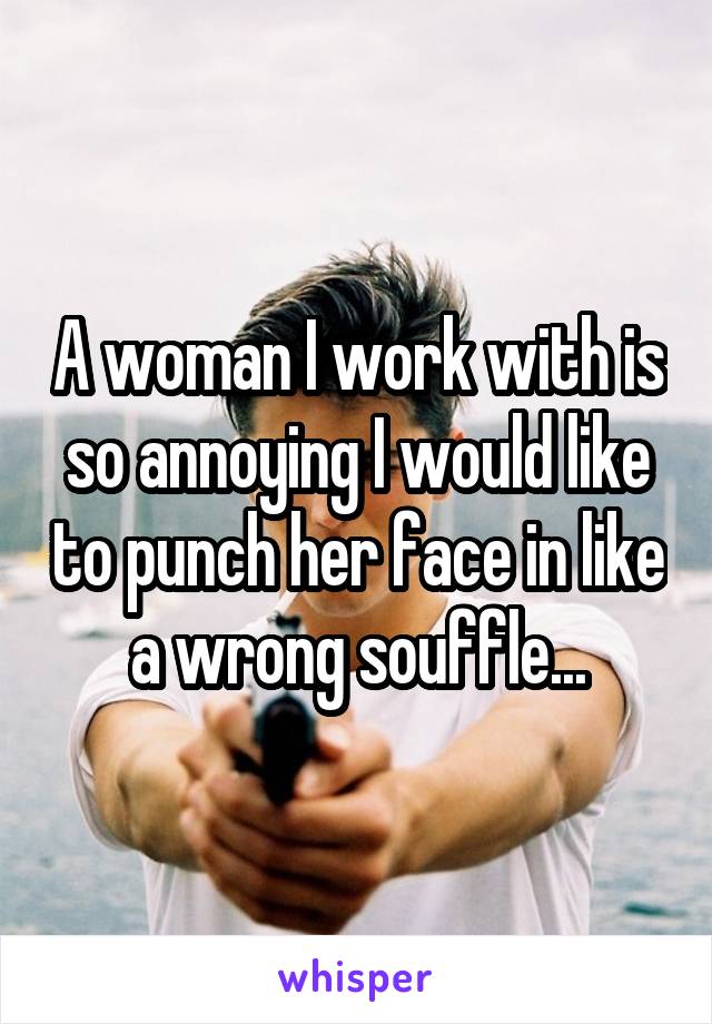 A woman I work with is so annoying I would like to punch her face in like a wrong souffle...