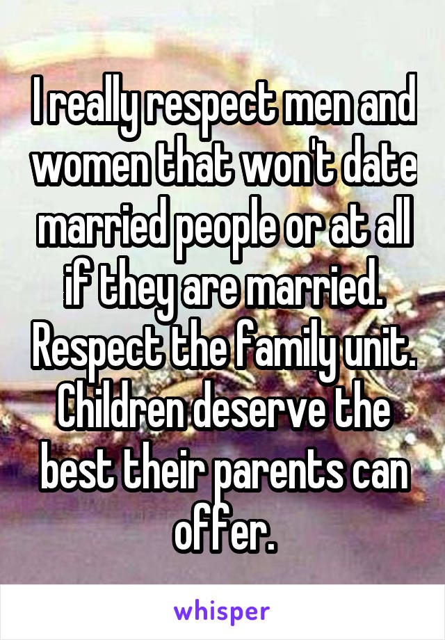 I really respect men and women that won't date married people or at all if they are married. Respect the family unit. Children deserve the best their parents can offer.