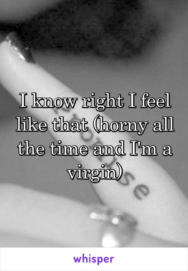 I know right I feel like that (horny all the time and I'm a virgin)