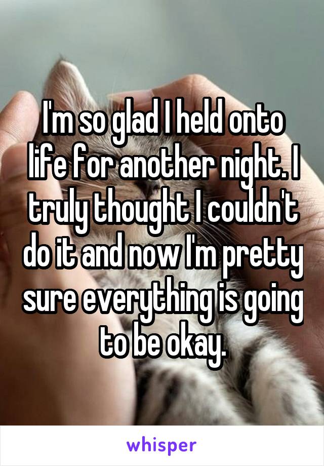 I'm so glad I held onto life for another night. I truly thought I couldn't do it and now I'm pretty sure everything is going to be okay.