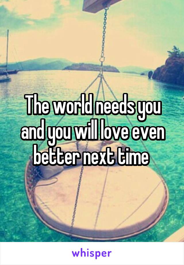 The world needs you and you will love even better next time 