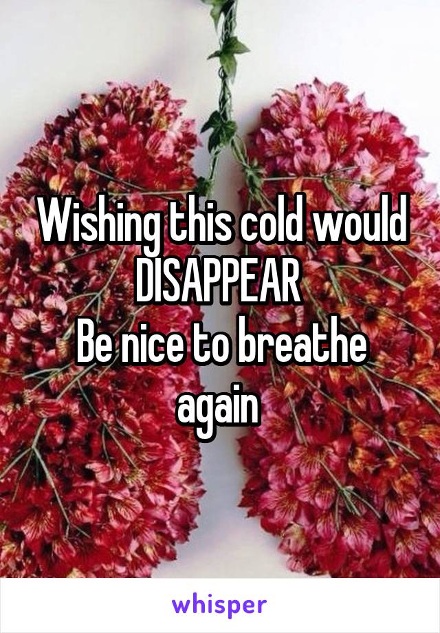 Wishing this cold would DISAPPEAR 
Be nice to breathe again 