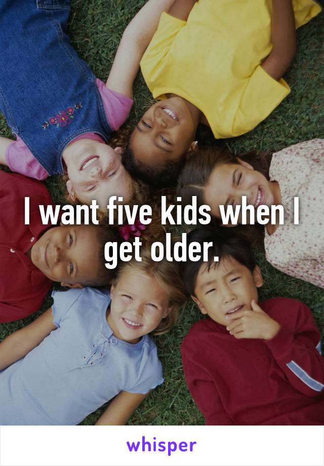 I want five kids when I get older.