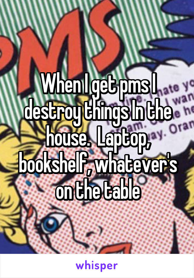 When I get pms I destroy things In the house.  Laptop, bookshelf, whatever's on the table