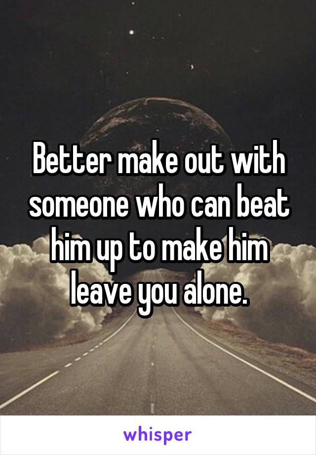 Better make out with someone who can beat him up to make him leave you alone.