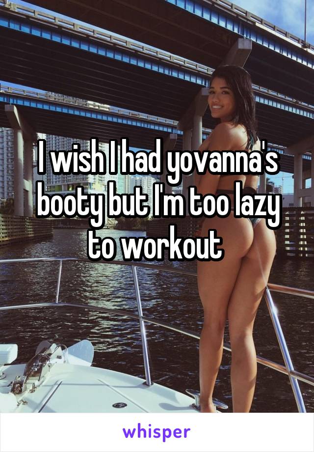 I wish I had yovanna's booty but I'm too lazy to workout 
